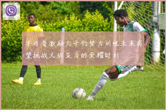 字母哥激励儿子们努力训练未来有望挑战文班亚马的荣耀时刻