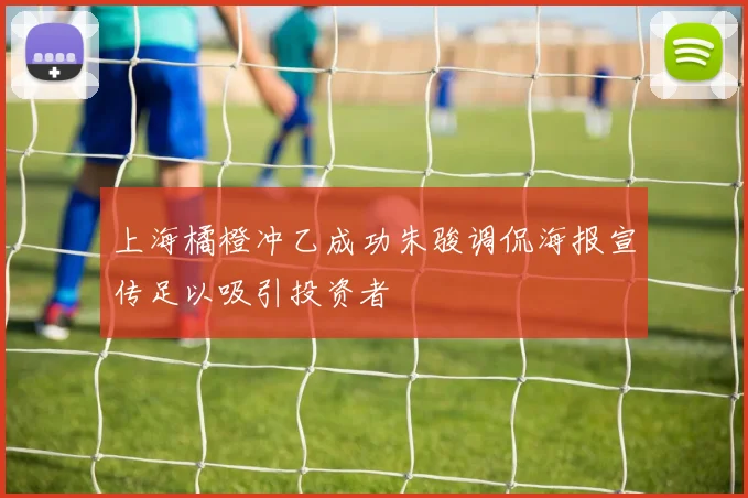 上海橘橙冲乙成功朱骏调侃海报宣传足以吸引投资者