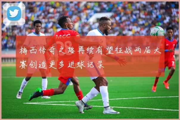 梅西传奇之路再续有望征战两届大赛创造更多进球记录