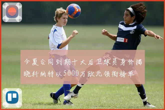 今夏合同到期十大后卫球员身价揭晓科纳特以5000万欧元领衔榜单