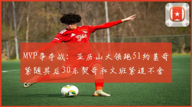 MVP争夺战：亚历山大领跑51约基奇紧随其后30东契奇和文班紧追不舍