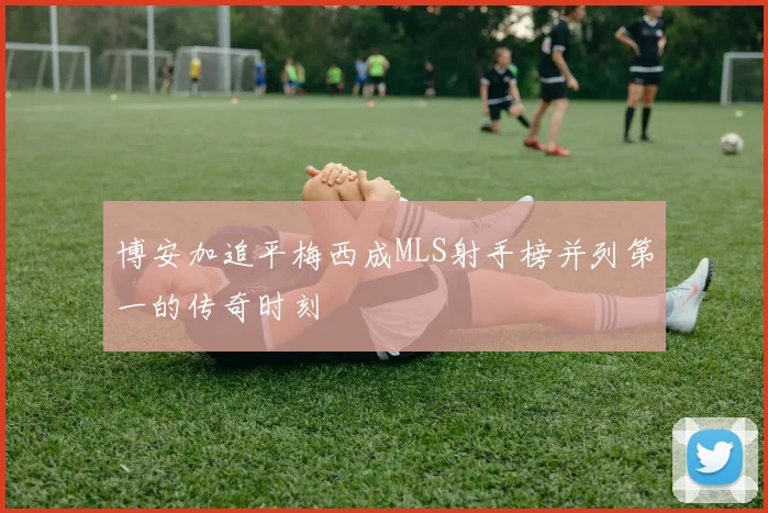 博安加追平梅西成MLS射手榜并列第一的传奇时刻