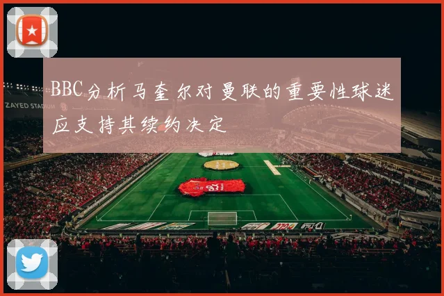 BBC分析马奎尔对曼联的重要性球迷应支持其续约决定
