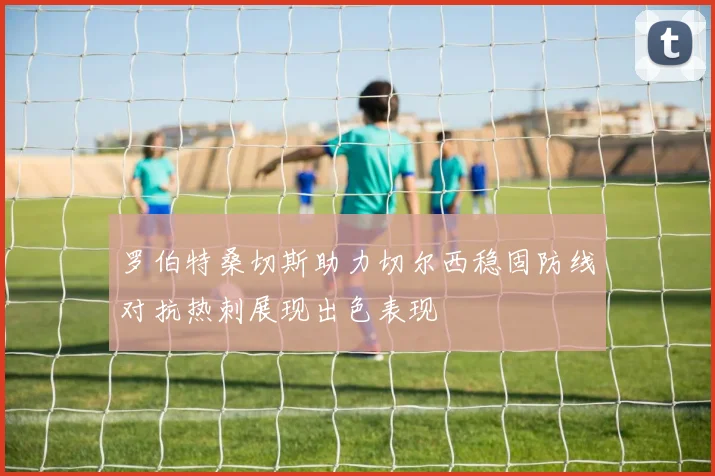 罗伯特桑切斯助力切尔西稳固防线对抗热刺展现出色表现