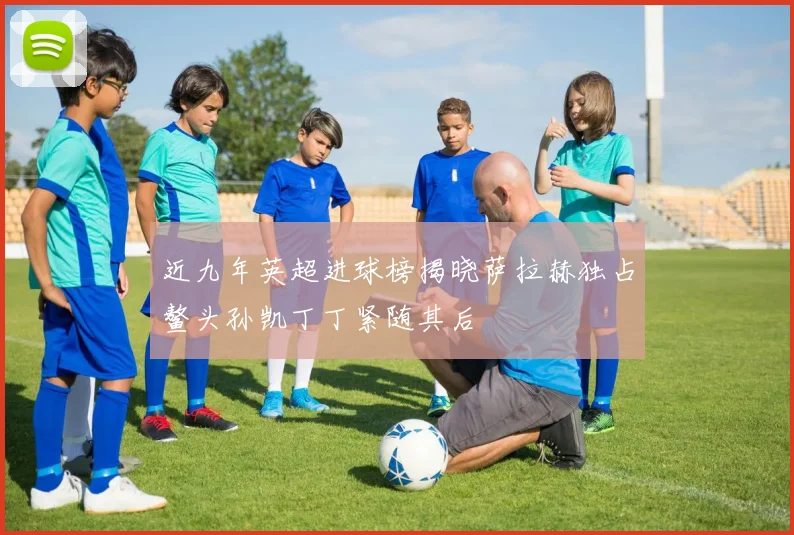近九年英超进球榜揭晓萨拉赫独占鳌头孙凯丁丁紧随其后