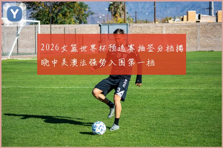 2026女篮世界杯预选赛抽签分档揭晓中美澳法强势入围第一档