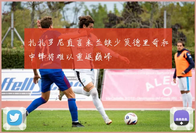扎扎罗尼直言米兰缺少莫德里奇和中锋将难以重返巅峰