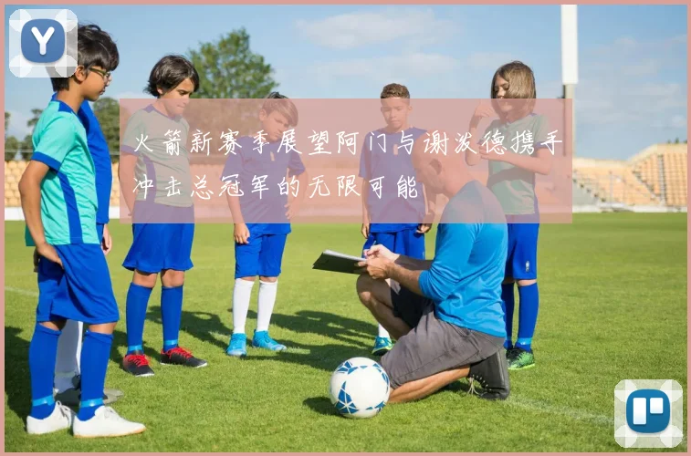 火箭新赛季展望阿门与谢泼德携手冲击总冠军的无限可能