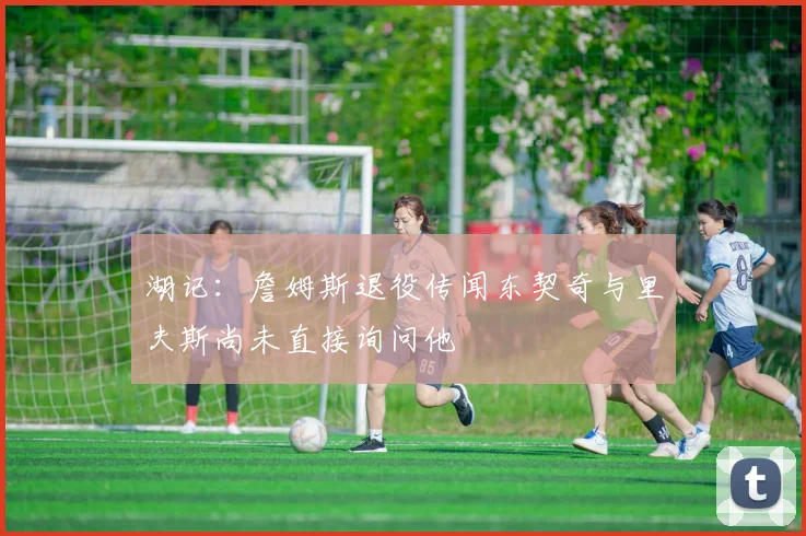 湖记：詹姆斯退役传闻东契奇与里夫斯尚未直接询问他