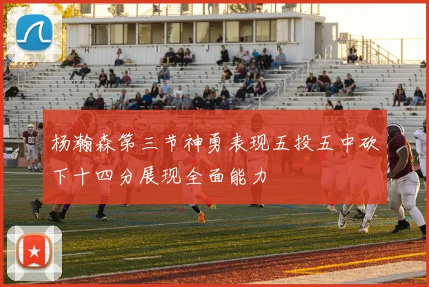 杨瀚森第三节神勇表现五投五中砍下十四分展现全面能力