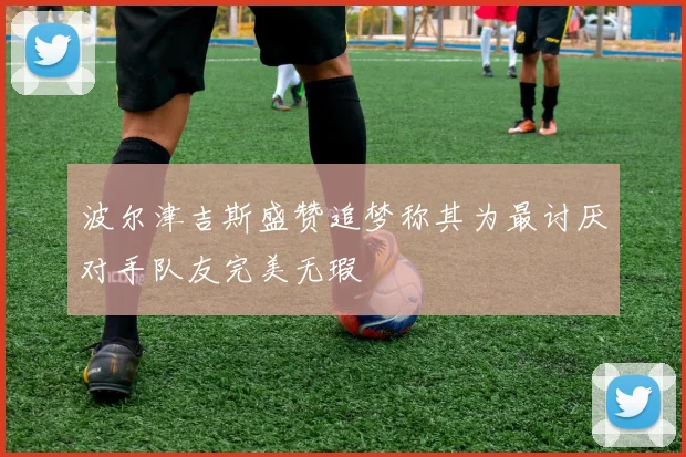 波尔津吉斯盛赞追梦称其为最讨厌对手队友完美无瑕