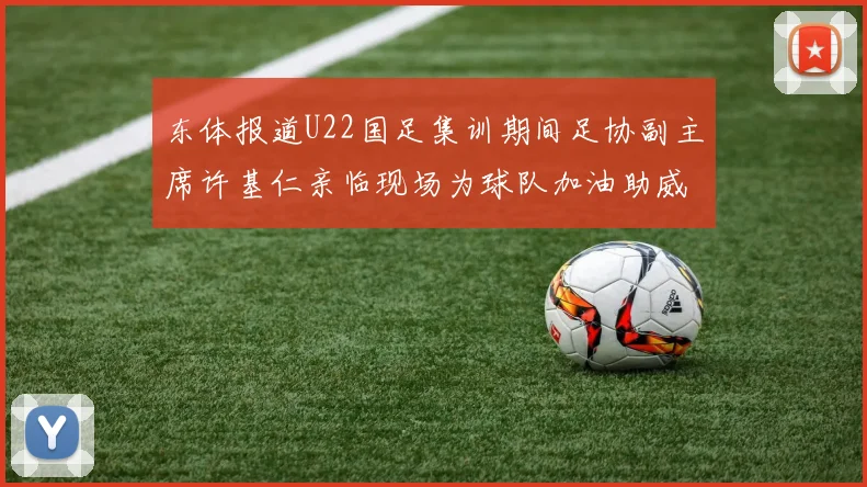东体报道U22国足集训期间足协副主席许基仁亲临现场为球队加油助威