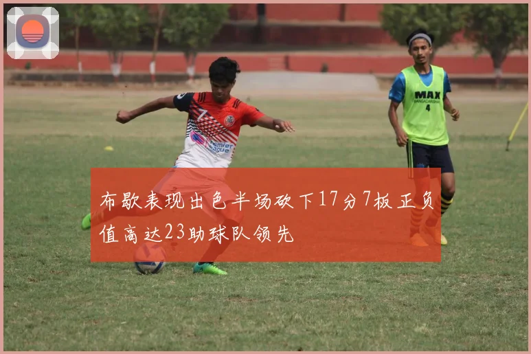 布歇表现出色半场砍下17分7板正负值高达23助球队领先