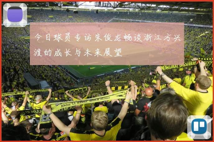 今日球员专访朱俊龙畅谈浙江方兴渡的成长与未来展望