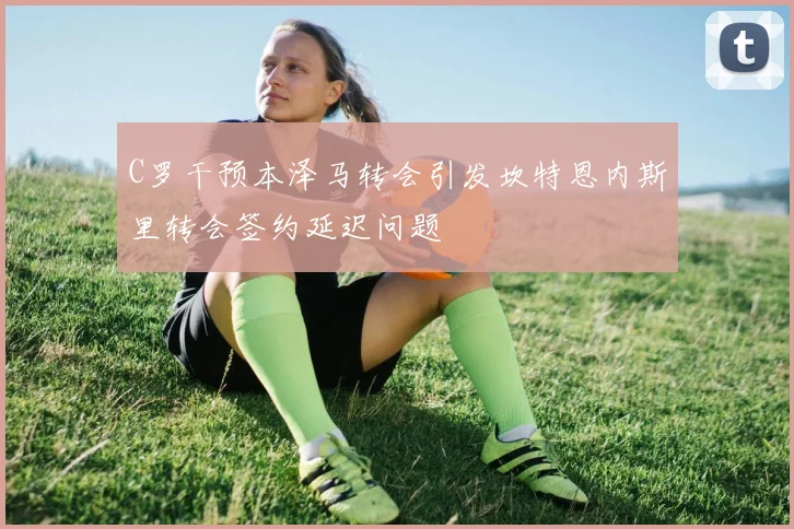C罗干预本泽马转会引发坎特恩内斯里转会签约延迟问题