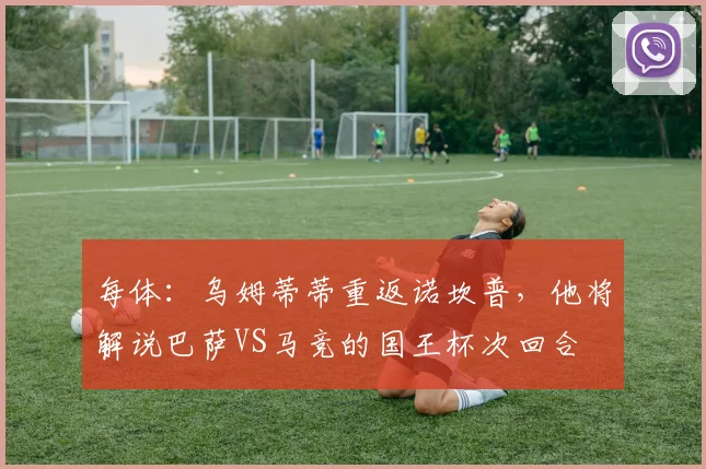 每体：乌姆蒂蒂重返诺坎普，他将解说巴萨VS马竞的国王杯次回合