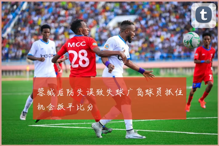 蓉城后防失误致失球广岛球员抓住机会扳平比分