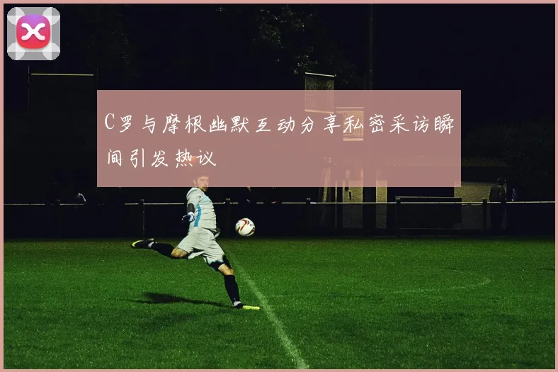 C罗与摩根幽默互动分享私密采访瞬间引发热议