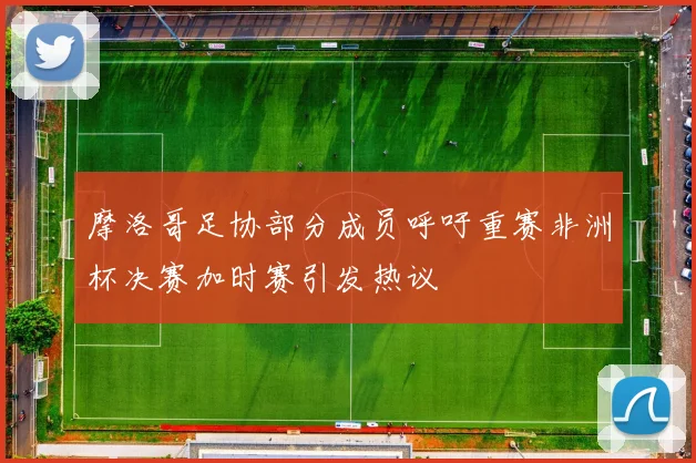 摩洛哥足协部分成员呼吁重赛非洲杯决赛加时赛引发热议