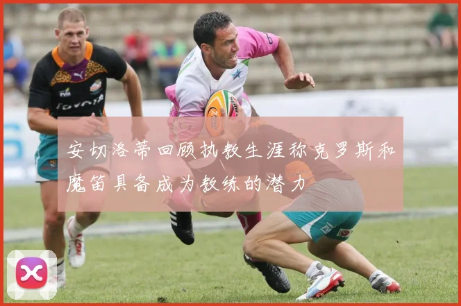 安切洛蒂回顾执教生涯称克罗斯和魔笛具备成为教练的潜力