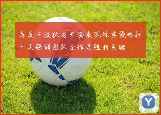 乌度卡谈狄龙开场表现称其侵略性十足强调团队合作是胜利关键
