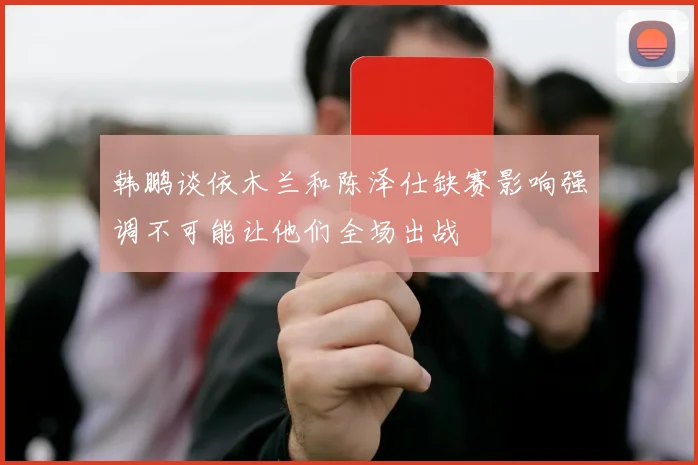 韩鹏谈依木兰和陈泽仕缺赛影响强调不可能让他们全场出战