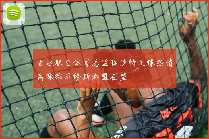 吉达联合体育总监称沙特足球热情高涨维尼修斯加盟在望