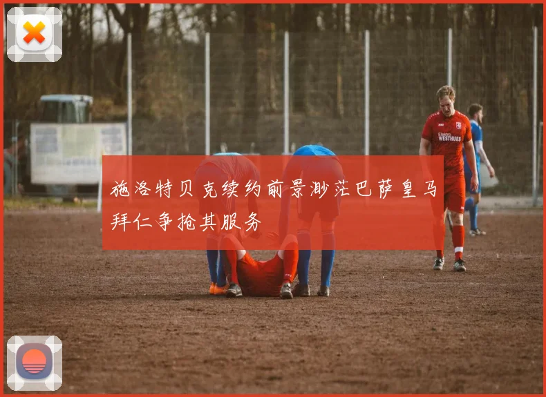 施洛特贝克续约前景渺茫巴萨皇马拜仁争抢其服务