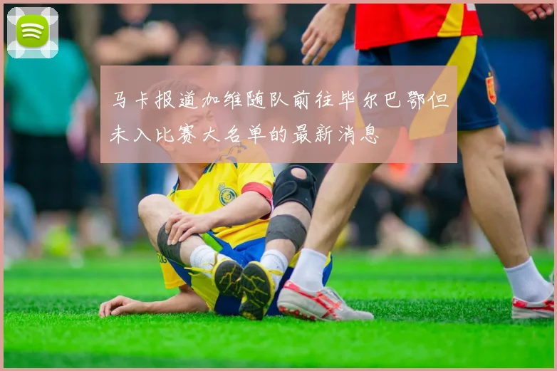 马卡报道加维随队前往毕尔巴鄂但未入比赛大名单的最新消息