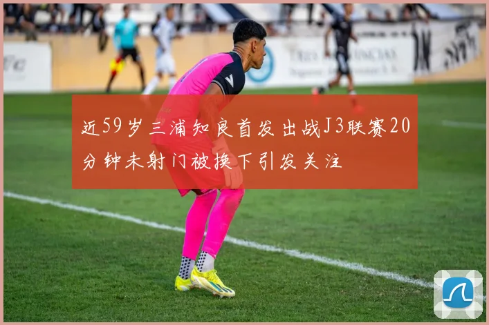 近59岁三浦知良首发出战J3联赛20分钟未射门被换下引发关注