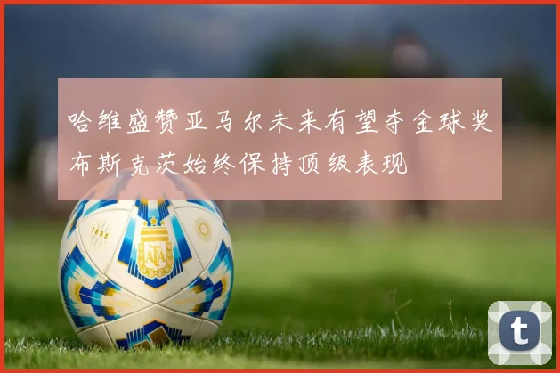 哈维盛赞亚马尔未来有望夺金球奖布斯克茨始终保持顶级表现