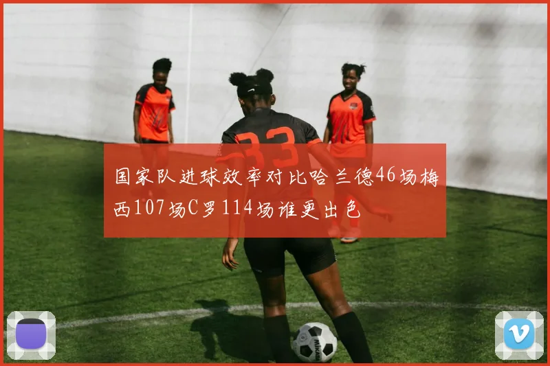 国家队进球效率对比哈兰德46场梅西107场C罗114场谁更出色