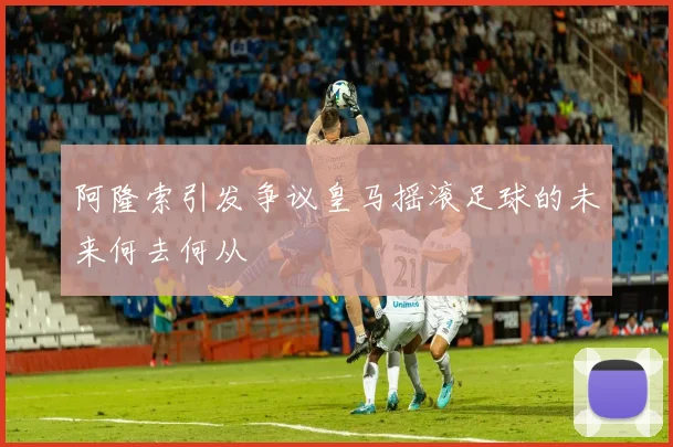 阿隆索引发争议皇马摇滚足球的未来何去何从