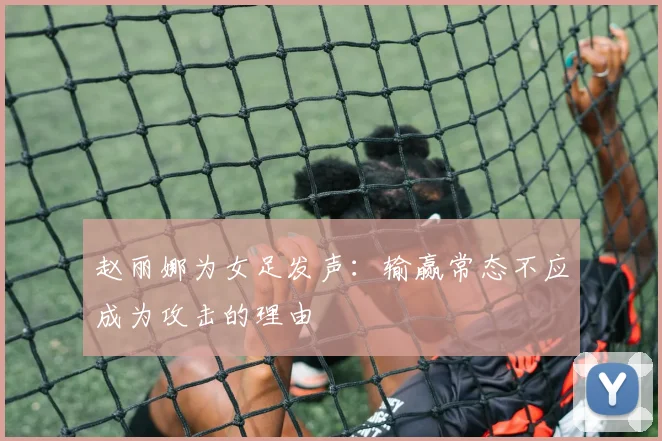赵丽娜为女足发声：输赢常态不应成为攻击的理由
