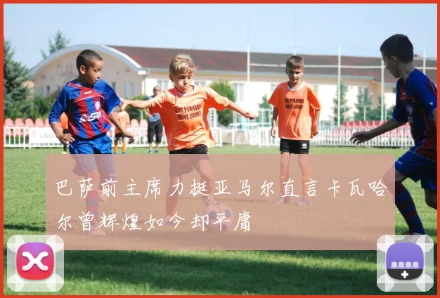 巴萨前主席力挺亚马尔直言卡瓦哈尔曾辉煌如今却平庸