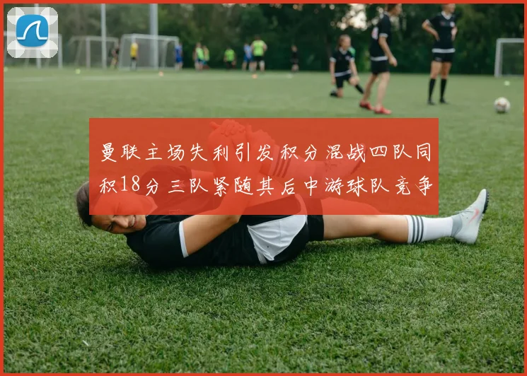 曼联主场失利引发积分混战四队同积18分三队紧随其后中游球队竞争激烈