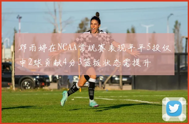 邓雨婷在NCAA常规赛表现平平5投仅中2球贡献4分3篮板状态需提升