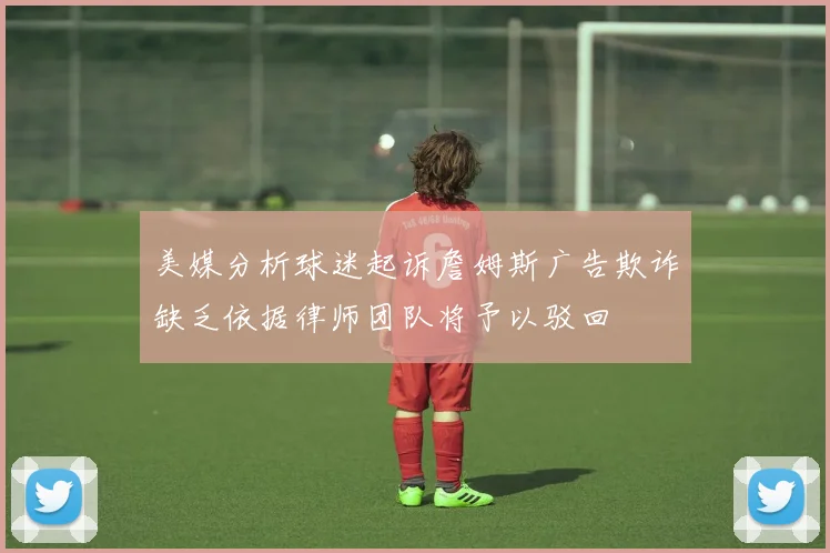 美媒分析球迷起诉詹姆斯广告欺诈缺乏依据律师团队将予以驳回
