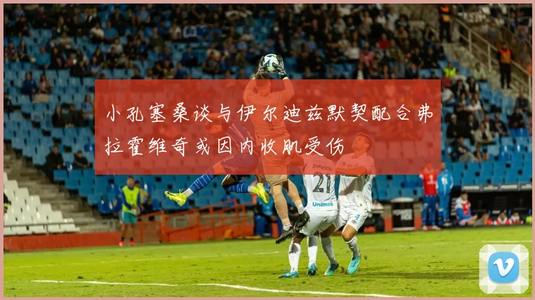 小孔塞桑谈与伊尔迪兹默契配合弗拉霍维奇或因内收肌受伤